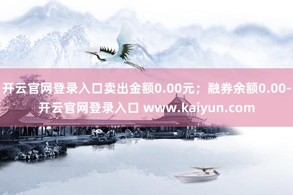 开云官网登录入口卖出金额0.00元；融券余额0.00-开云官网登录入口 www.kaiyun.com