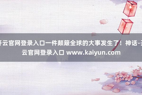 开云官网登录入口一件颠簸全球的大事发生了！神话-开云官网登录入口 www.kaiyun.com