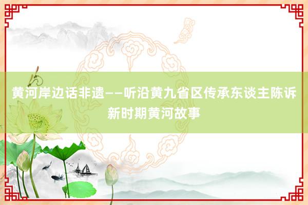 黄河岸边话非遗——听沿黄九省区传承东谈主陈诉新时期黄河故事